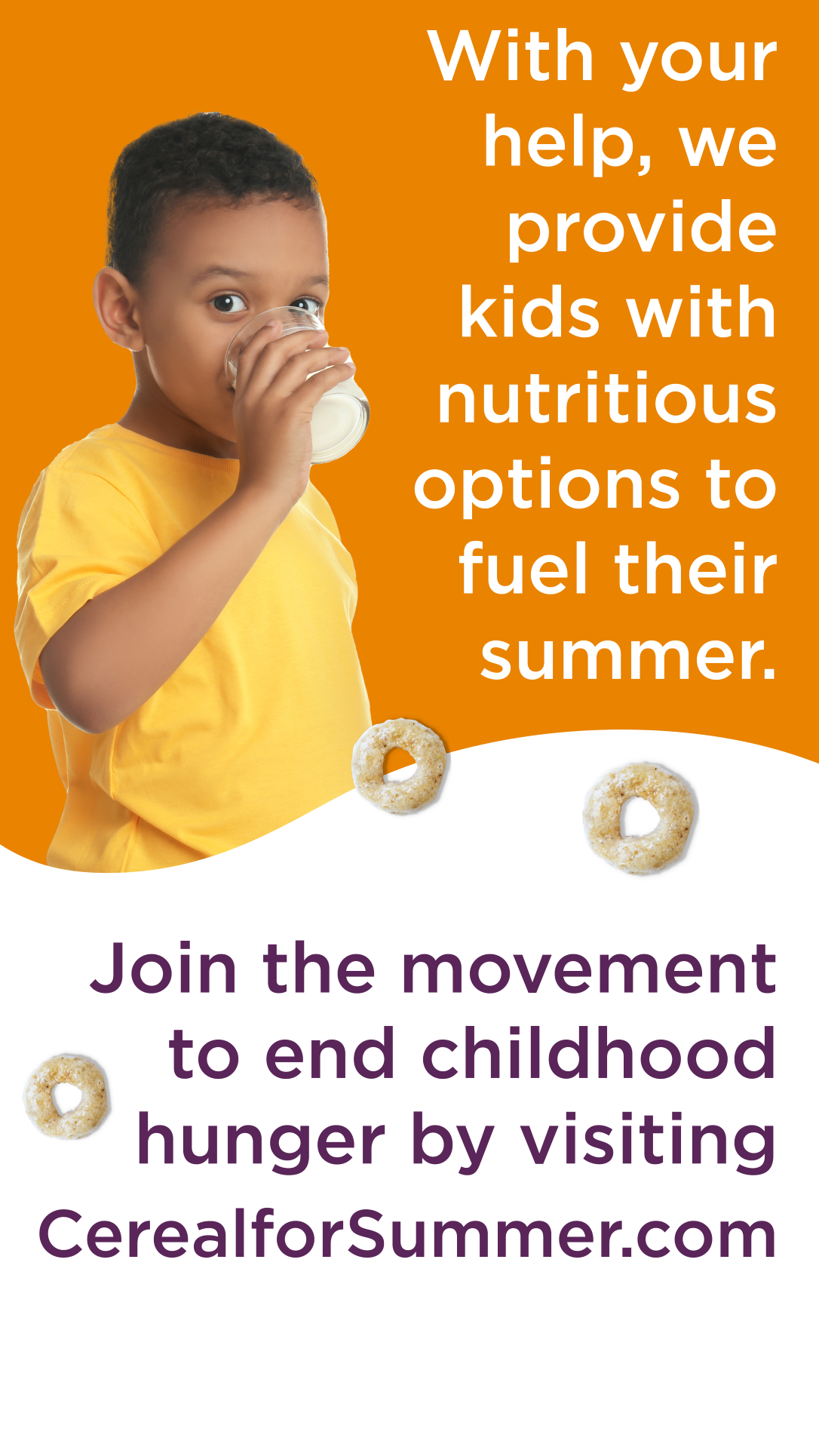 With your help, we provide kids with nutritious options to fuel their summer. Join the movement to end child hunger by visiting CerealforSummer.org